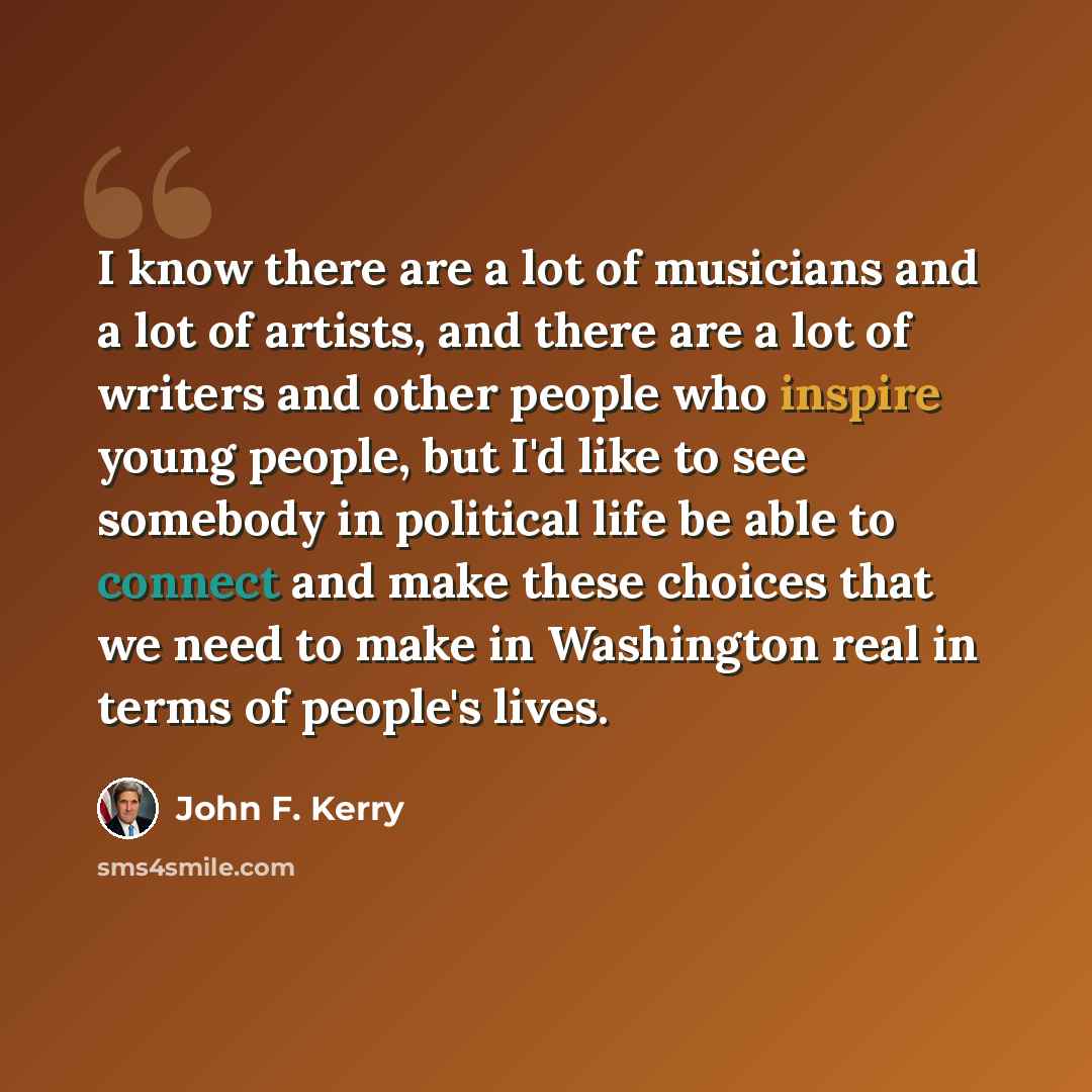 “I know there are a lot of musicians and a lot of artists, and there are a lot of writers and other people who inspire young people, but I'd like to see somebody in political life be able to connect and make these choices that we need to make in Washington real in terms of people's lives.” quote by John F. Kerry