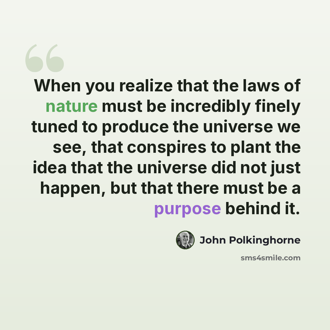 “When you realize that the laws of nature must be incredibly finely tuned to produce the universe we see, that conspires to plant the idea that the universe did not just happen, but that there must be a purpose behind it.” quote by John Polkinghorne