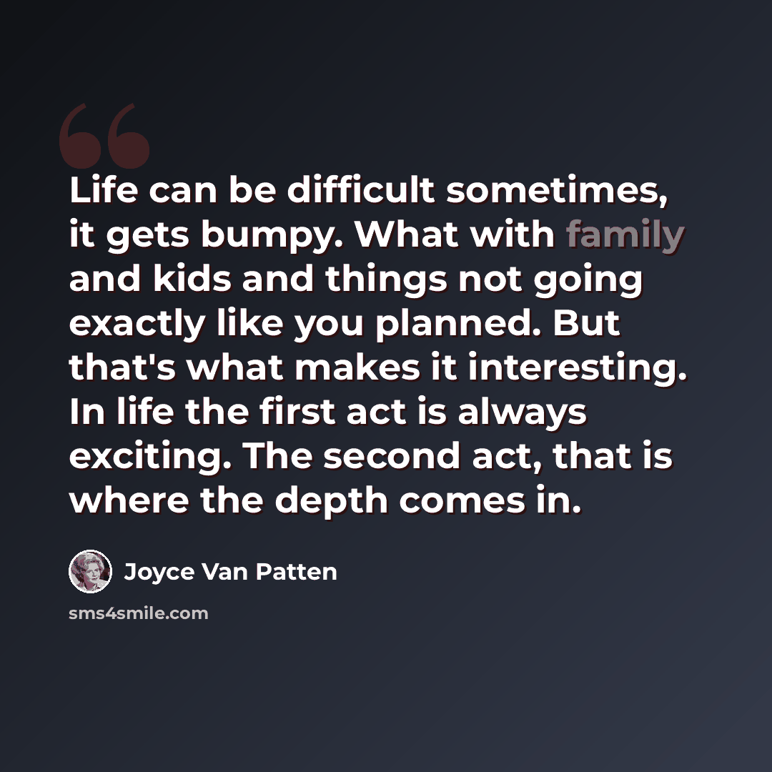 “Life can be difficult sometimes, it gets bumpy. What with family and kids and things not going exactly like you planned. But that's what makes it interesting. In life the first act is always exciting. The second act, that is where the depth comes in.” quote by Joyce Van Patten