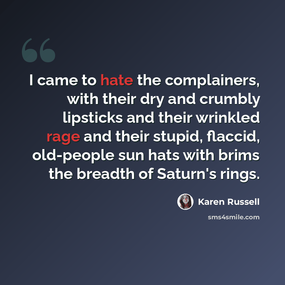 “I came to hate the complainers, with their dry and crumbly lipsticks and their wrinkled rage and their stupid, flaccid, old-people sun hats with brims the breadth of Saturn's rings.” quote by Karen Russell