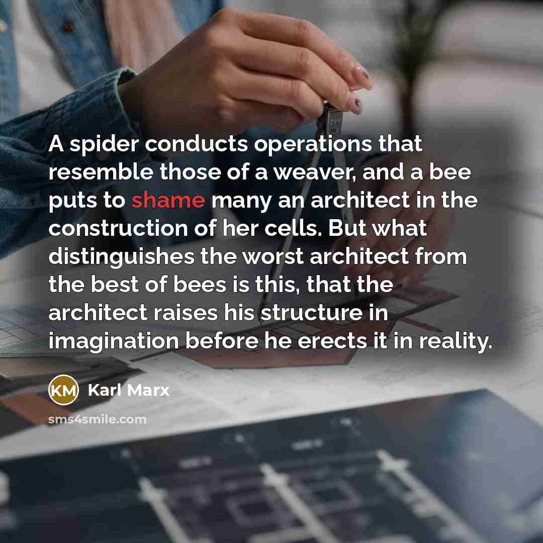 “A spider conducts operations that resemble those of a weaver, and a bee puts to shame many an architect in the construction of her cells. But what distinguishes the worst architect from the best of bees is this, that the architect raises his structure in imagination before he erects it in reality.” quote by Karl Marx
