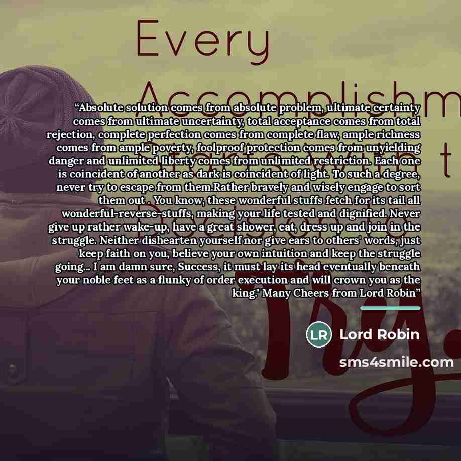 “Absolute solution comes from absolute problem, ultimate certainty comes from ultimate uncertainty, total acceptance comes from total rejection, complete perfection comes from complete flaw, ample richness comes from ample poverty, foolproof protection comes from unyielding danger and unlimited…” quote by Lord Robin