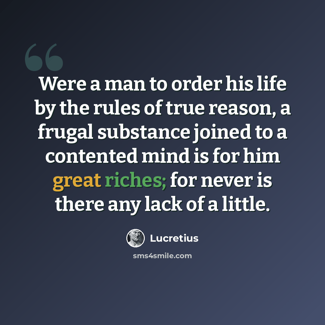“Were a man to order his life by the rules of true reason, a frugal substance joined to a contented mind is for him great riches; for never is there any lack of a little.” quote by Lucretius