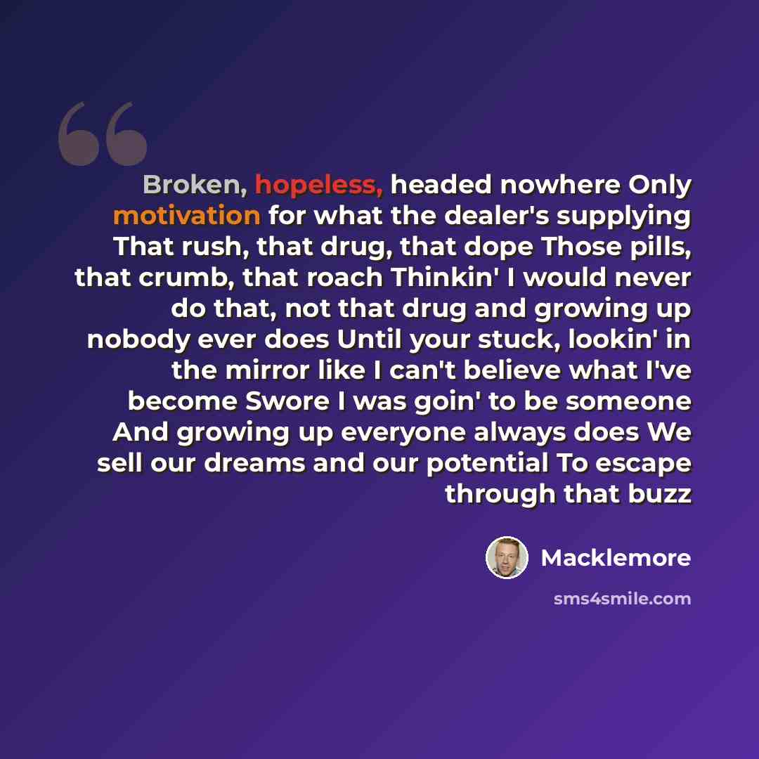 “Broken, hopeless, headed nowhere Only motivation for what the dealer's supplying That rush, that drug, that dope Those pills, that crumb, that roach Thinkin' I would never do that, not that drug and growing up nobody ever does Until your stuck, lookin' in the mirror like I can't believe what I've…” quote by Macklemore
