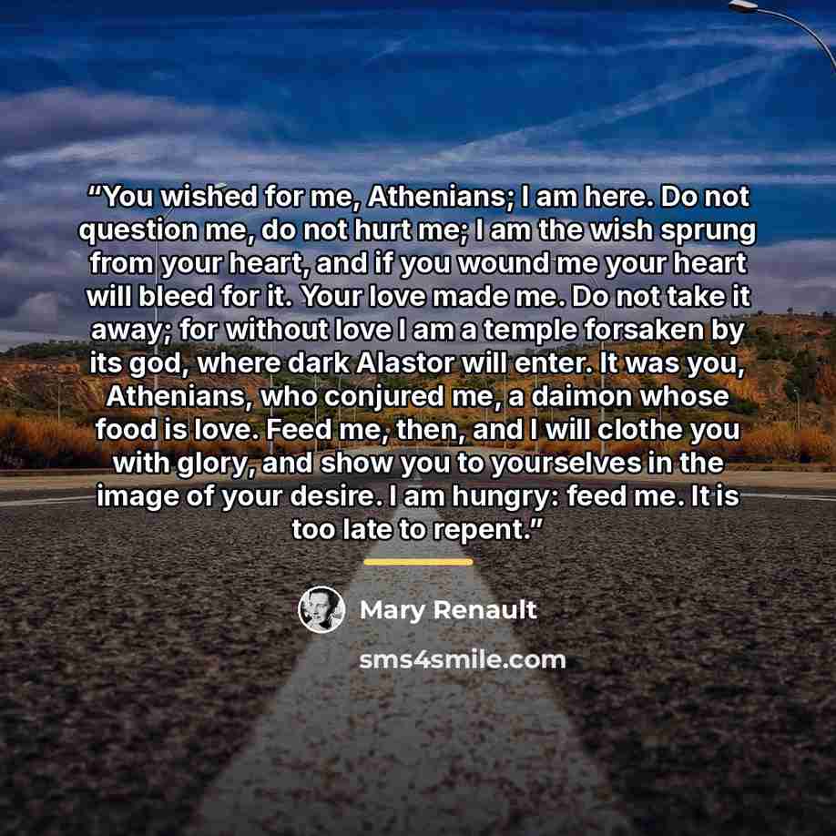 “You wished for me, Athenians; I am here. Do not question me, do not hurt me; I am the wish sprung from your heart, and if you wound me your heart will bleed for it. Your love made me. Do not take it away; for without love I am a temple forsaken by its god, where dark Alastor will enter. It was…” quote by Mary Renault