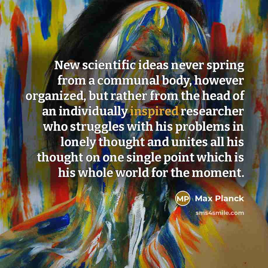 “New scientific ideas never spring from a communal body, however organized, but rather from the head of an individually inspired researcher who struggles with his problems in lonely thought and unites all his thought on one single point which is his whole world for the moment.” quote by Max Planck