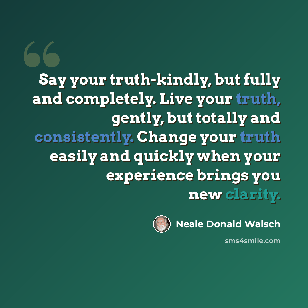 “Say your truth-kindly, but fully and completely. Live your truth, gently, but totally and consistently. Change your truth easily and quickly when your experience brings you new clarity.” quote by Neale Donald Walsch