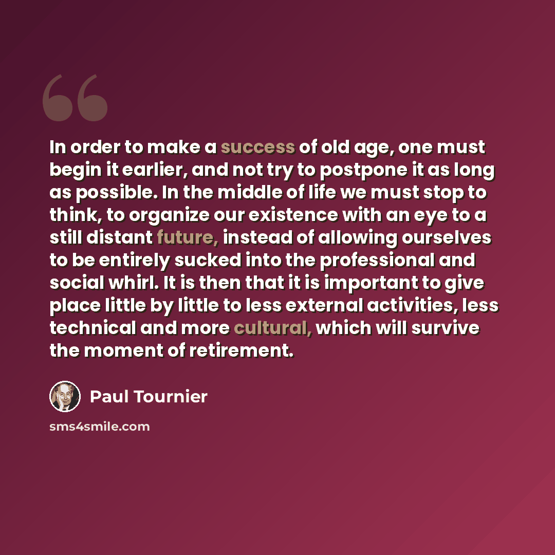 “In order to make a success of old age, one must begin it earlier, and not try to postpone it as long as possible. In the middle of life we must stop to think, to organize our existence with an eye to a still distant future, instead of allowing ourselves to be entirely sucked into the professional…” quote by Paul Tournier