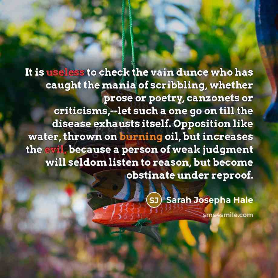 “It is useless to check the vain dunce who has caught the mania of scribbling, whether prose or poetry, canzonets or criticisms,--let such a one go on till the disease exhausts itself. Opposition like water, thrown on burning oil, but increases the evil, because a person of weak judgment will…” quote by Sarah Josepha Hale