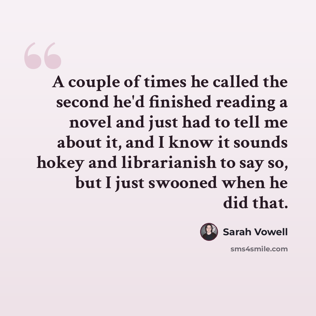 “A couple of times he called the second he'd finished reading a novel and just had to tell me about it, and I know it sounds hokey and librarianish to say so, but I just swooned when he did that.” quote by Sarah Vowell