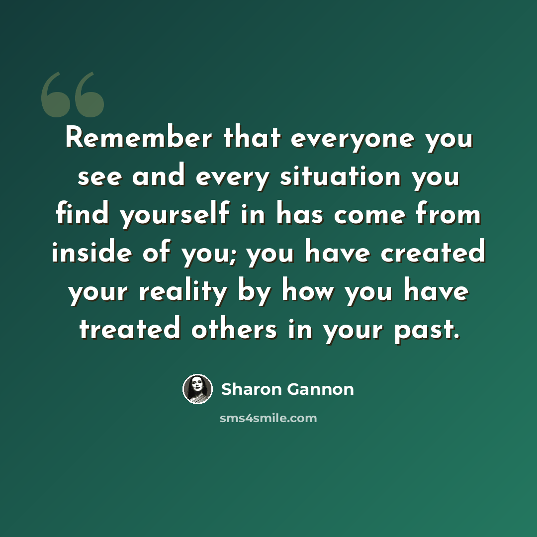 “Remember that everyone you see and every situation you find yourself in has come from inside of you; you have created your reality by how you have treated others in your past.” quote by Sharon Gannon