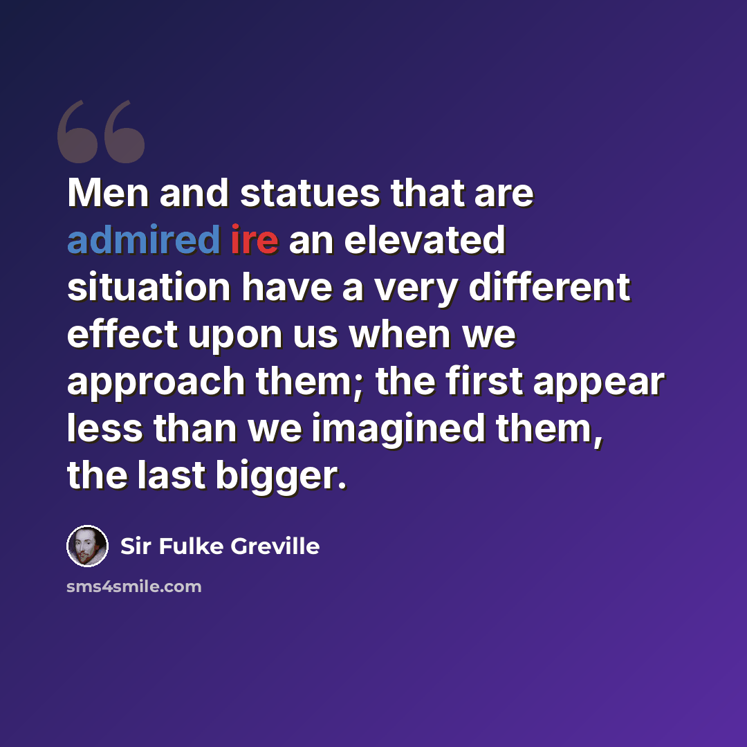 “Men and statues that are admired ire an elevated situation have a very different effect upon us when we approach them; the first appear less than we imagined them, the last bigger.” quote by Sir Fulke Greville