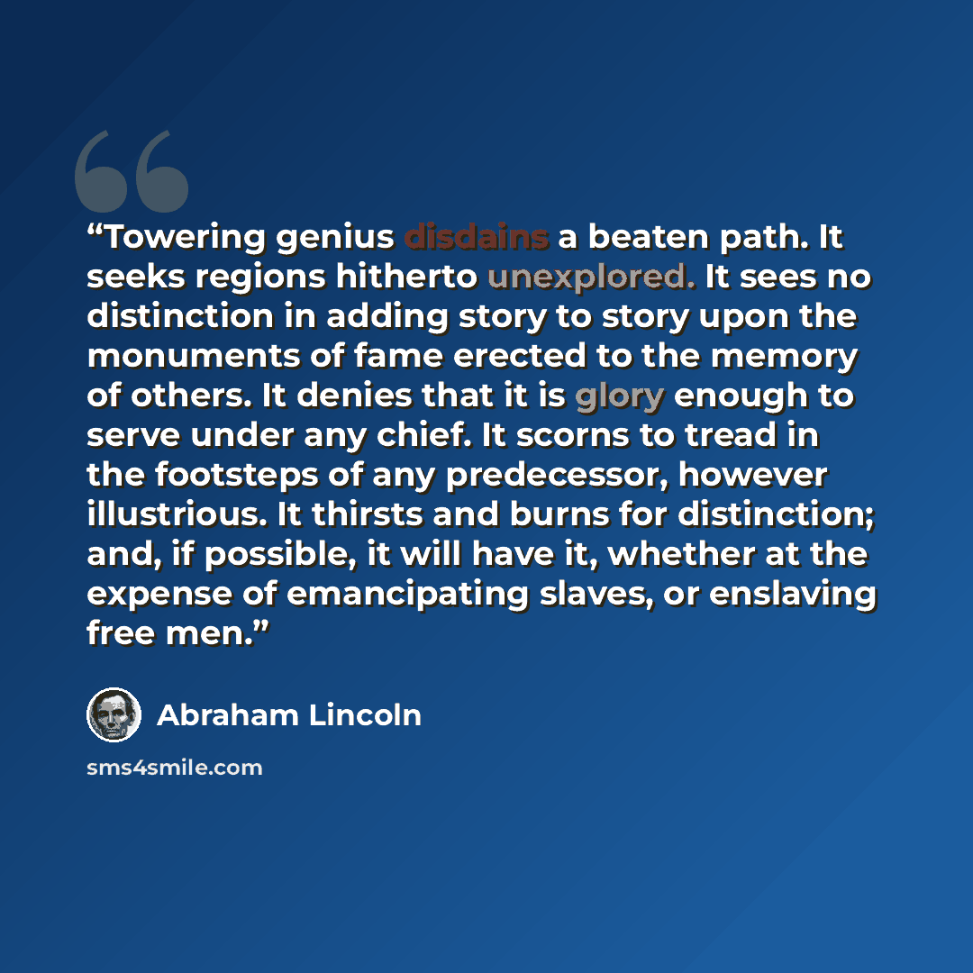 “Towering genius disdains a beaten path. It seeks regions hitherto unexplored. It sees no distinction in adding story to story upon the monuments of fame erected to the memory of others. It denies that it is glory enough to serve under any chief. It scorns to tread in the footsteps of any…” quote by Abraham Lincoln
