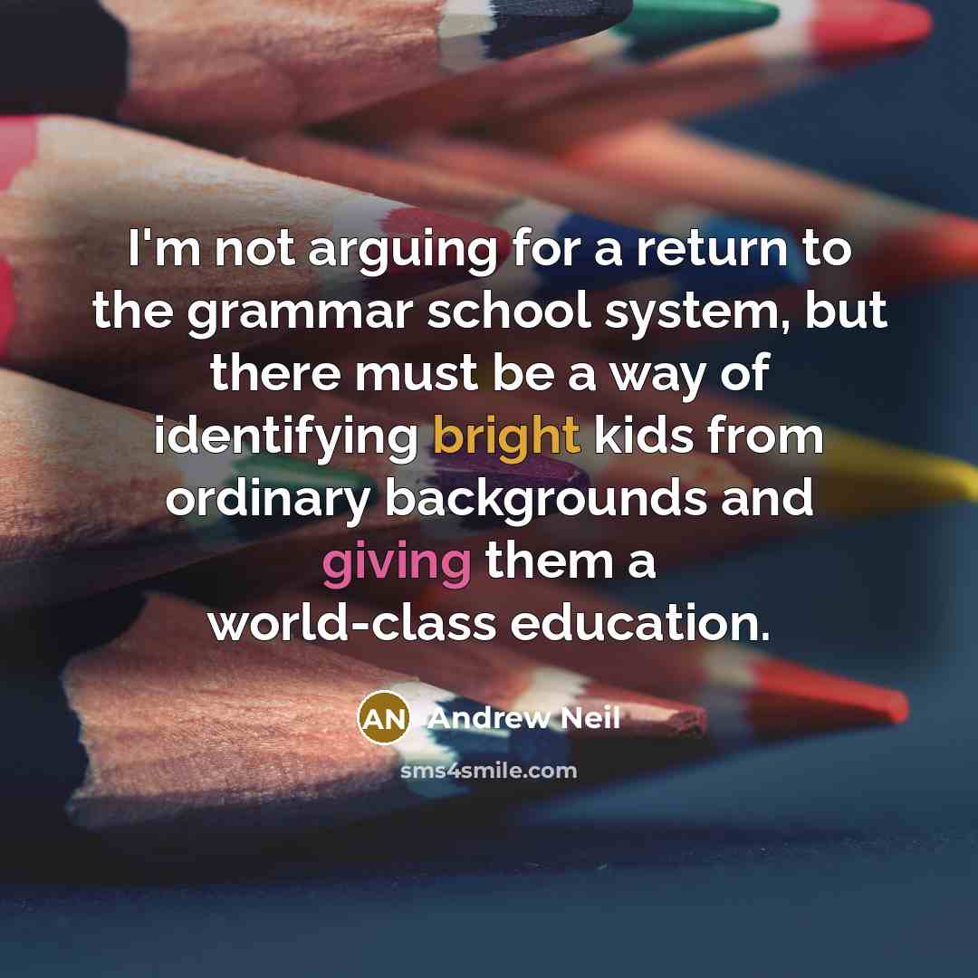 “I'm not arguing for a return to the grammar school system, but there must be a way of identifying bright kids from ordinary backgrounds and giving them a world-class education.” quote by Andrew Neil