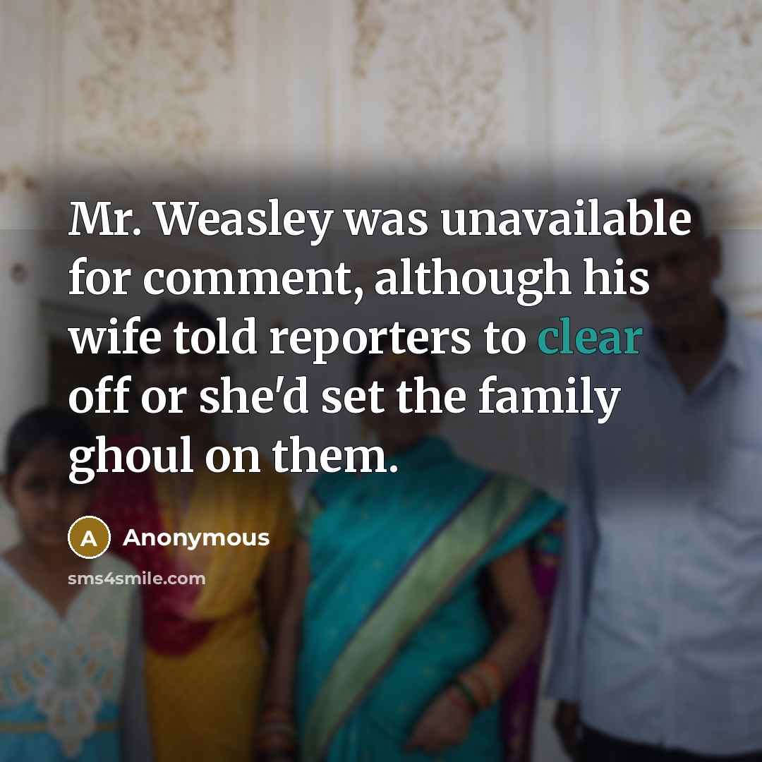 “Mr. Weasley was unavailable for comment, although his wife told reporters to clear off or she'd set the family ghoul on them.” quote by Anonymous