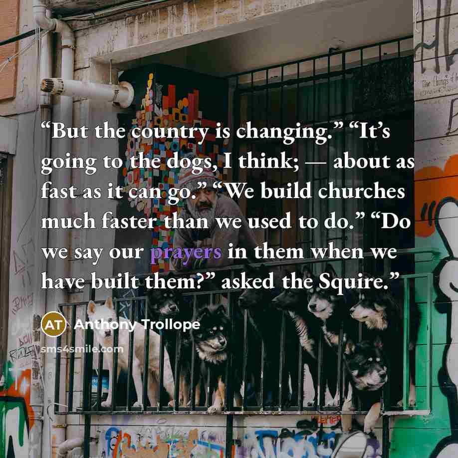 “But the country is changing.” “It’s going to the dogs, I think; — about as fast as it can go.” “We build churches much faster than we used to do.” “Do we say our prayers in them when we have built them?” asked the Squire.” quote by Anthony Trollope