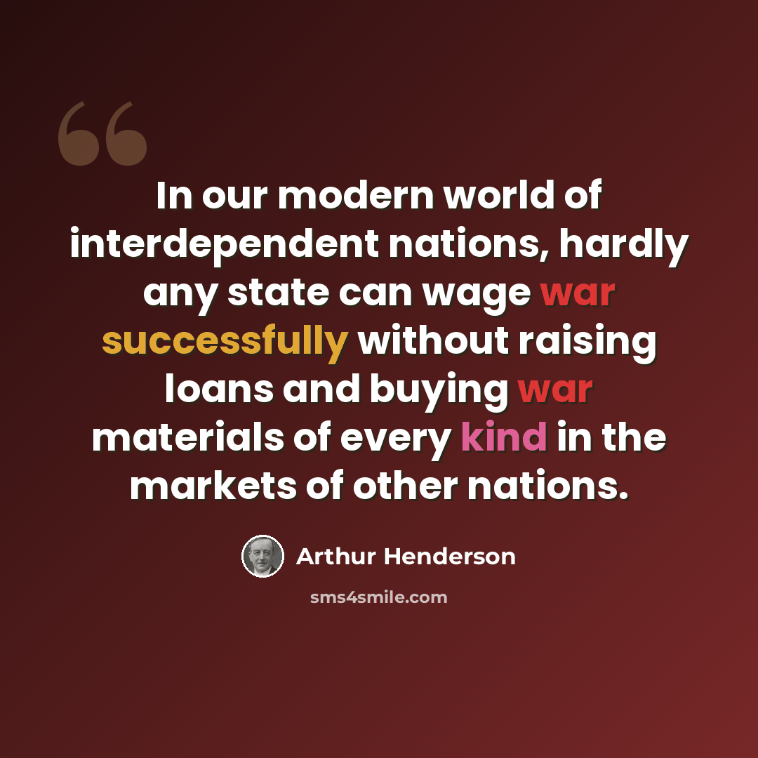 “In our modern world of interdependent nations, hardly any state can wage war successfully without raising loans and buying war materials of every kind in the markets of other nations.” quote by Arthur Henderson