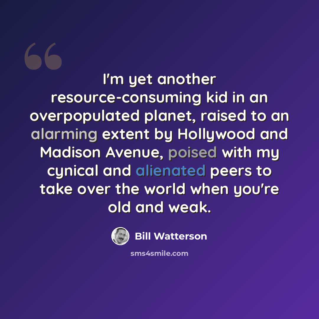 “I'm yet another resource-consuming kid in an overpopulated planet, raised to an alarming extent by Hollywood and Madison Avenue, poised with my cynical and alienated peers to take over the world when you're old and weak.” quote by Bill Watterson