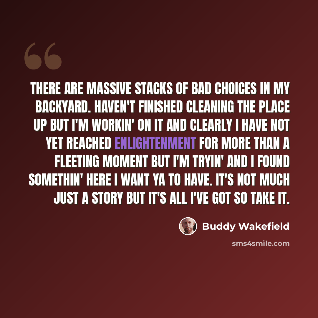 “There are massive stacks of bad choices in my backyard. Haven't finished cleaning the place up but I'm workin' on it and clearly I have not yet reached enlightenment for more than a fleeting moment but I'm tryin' and I found somethin' here I want ya to have. It's not much just a story but it's all…” quote by Buddy Wakefield