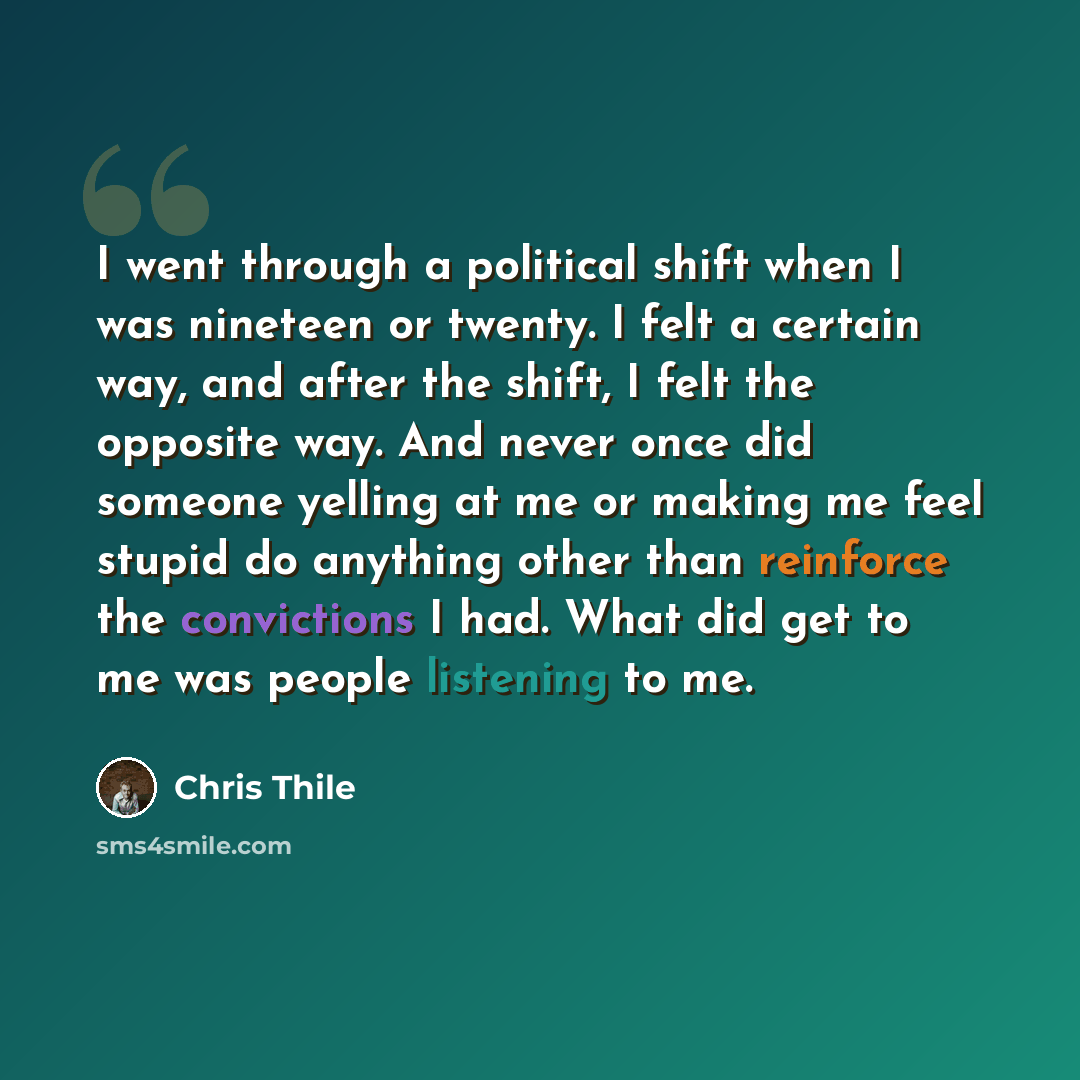 “I went through a political shift when I was nineteen or twenty. I felt a certain way, and after the shift, I felt the opposite way. And never once did someone yelling at me or making me feel stupid do anything other than reinforce the convictions I had. What did get to me was people listening to me.” quote by Chris Thile