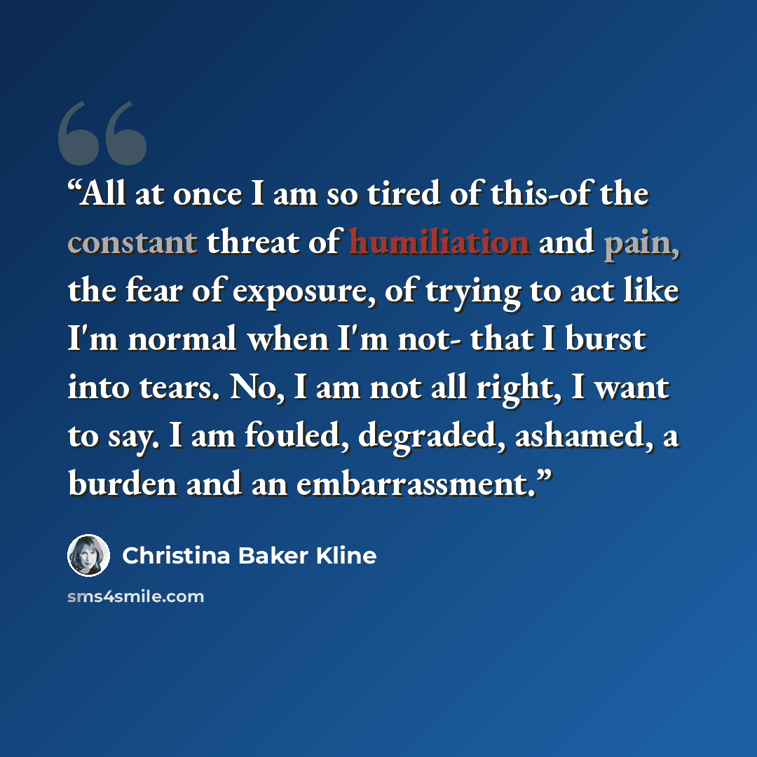 “All at once I am so tired of this-of the constant threat of humiliation and pain, the fear of exposure, of trying to act like I'm normal when I'm not- that I burst into tears. No, I am not all right, I want to say. I am fouled, degraded, ashamed, a burden and an embarrassment.” quote by Christina Baker Kline