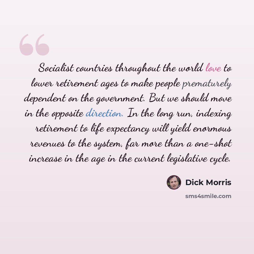 “Socialist countries throughout the world love to lower retirement ages to make people prematurely dependent on the government. But we should move in the opposite direction. In the long run, indexing retirement to life expectancy will yield enormous revenues to the system, far more than a one-shot…” quote by Dick Morris