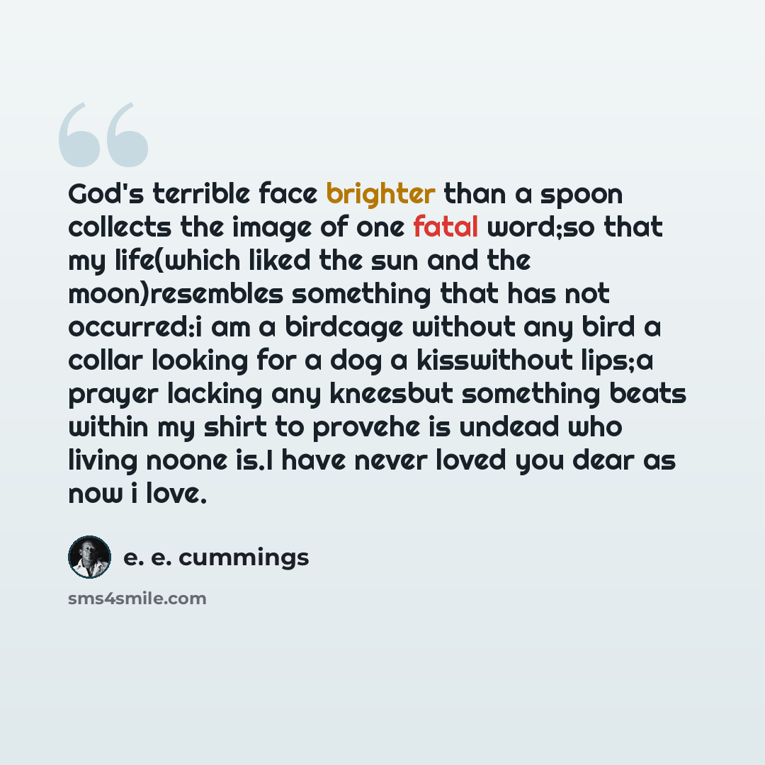 “God's terrible face brighter than a spoon collects the image of one fatal word;so that my life(which liked the sun and the moon)resembles something that has not occurred:i am a birdcage without any bird a collar looking for a dog a kisswithout lips;a prayer lacking any kneesbut something beats…” quote by e. e. cummings