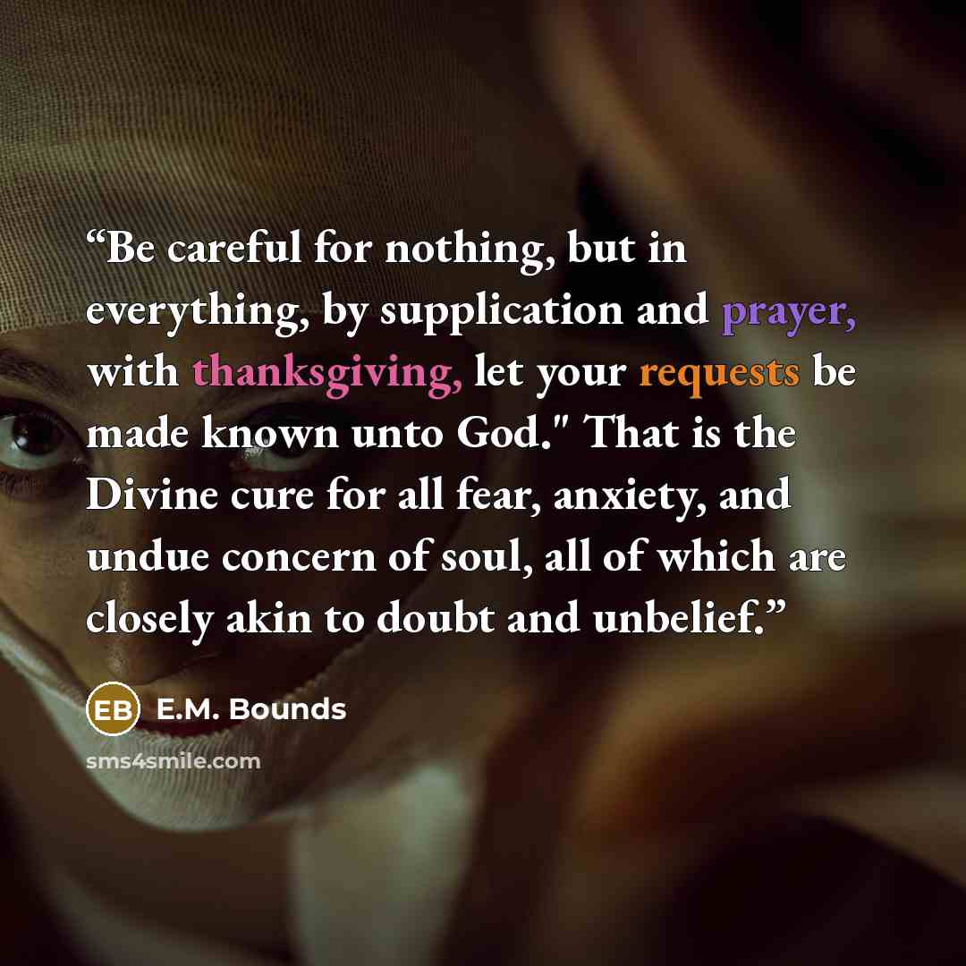 “Be careful for nothing, but in everything, by supplication and prayer, with thanksgiving, let your requests be made known unto God." That is the Divine cure for all fear, anxiety, and undue concern of soul, all of which are closely akin to doubt and unbelief.” quote by E.M. Bounds