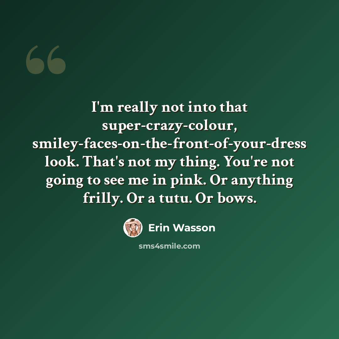 “I'm really not into that super-crazy-colour, smiley-faces-on-the-front-of-your-dress look. That's not my thing. You're not going to see me in pink. Or anything frilly. Or a tutu. Or bows.” quote by Erin Wasson