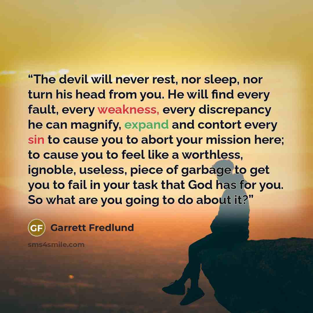 “The devil will never rest, nor sleep, nor turn his head from you. He will find every fault, every weakness, every discrepancy he can magnify, expand and contort every sin to cause you to abort your mission here; to cause you to feel like a worthless, ignoble, useless, piece of garbage to get you…” quote by Garrett Fredlund