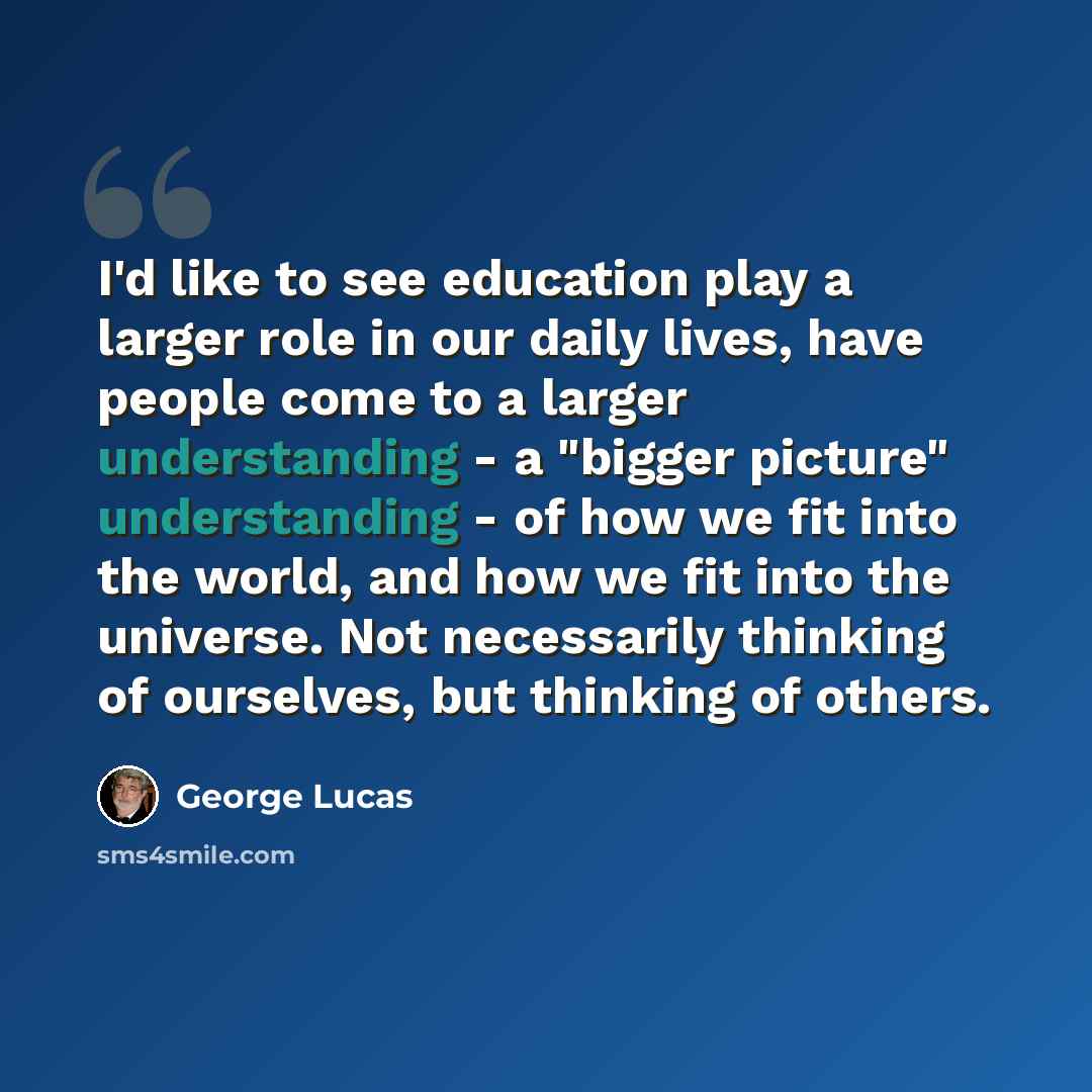 “I'd like to see education play a larger role in our daily lives, have people come to a larger understanding - a "bigger picture" understanding - of how we fit into the world, and how we fit into the universe. Not necessarily thinking of ourselves, but thinking of others.” quote by George Lucas
