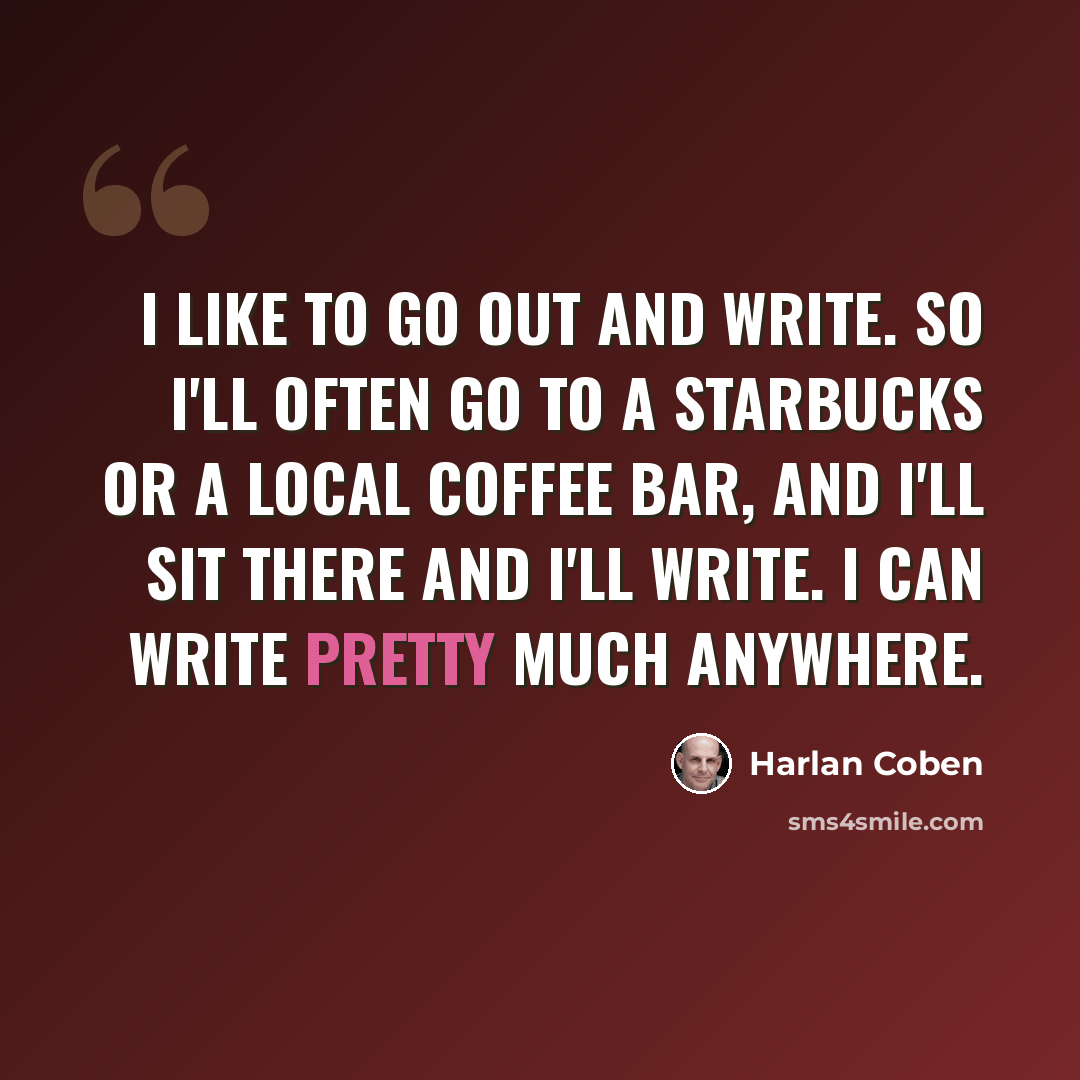 “I like to go out and write. So I'll often go to a Starbucks or a local coffee bar, and I'll sit there and I'll write. I can write pretty much anywhere.” quote by Harlan Coben
