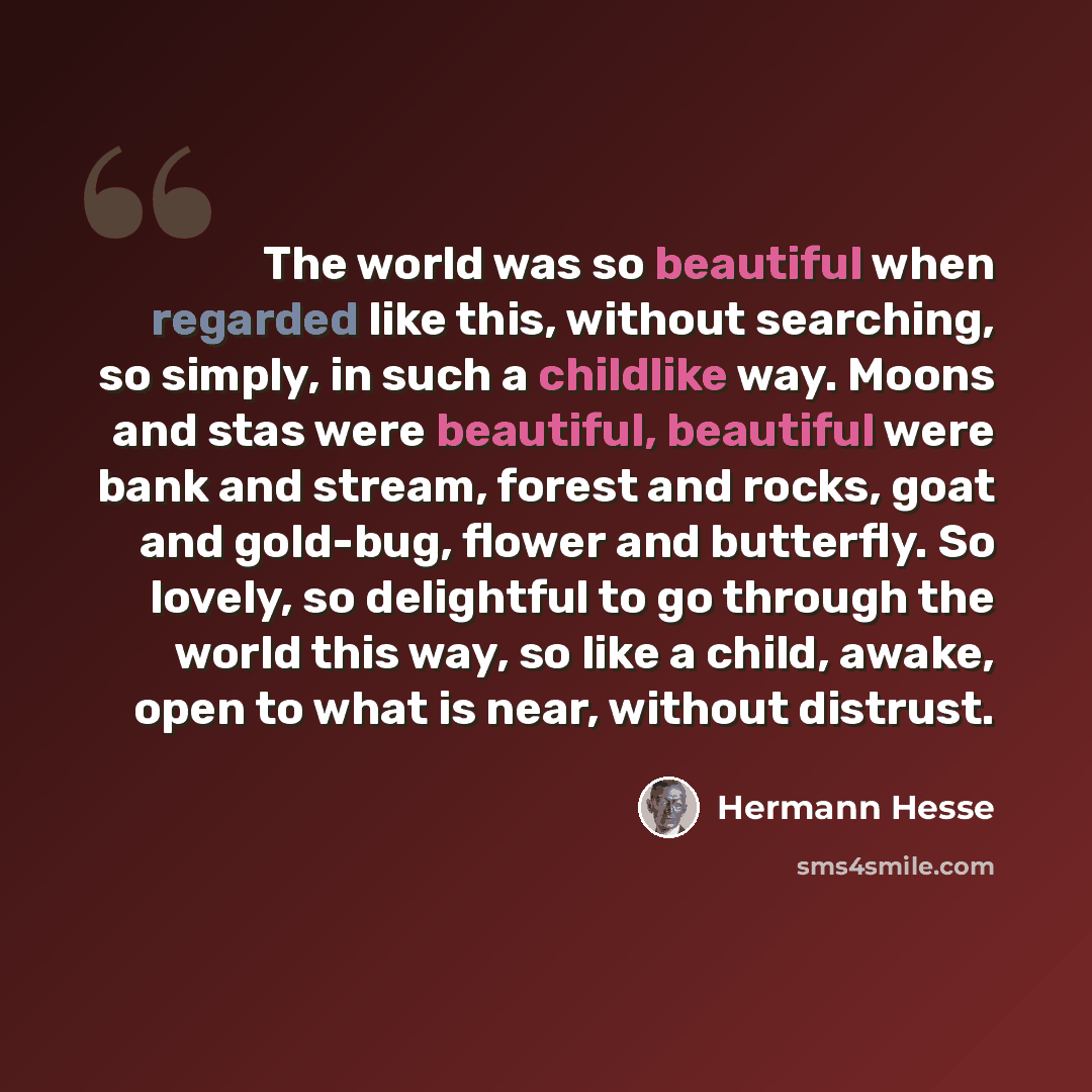 “The world was so beautiful when regarded like this, without searching, so simply, in such a childlike way. Moons and stas were beautiful, beautiful were bank and stream, forest and rocks, goat and gold-bug, flower and butterfly. So lovely, so delightful to go through the world this way, so like a…” quote by Hermann Hesse