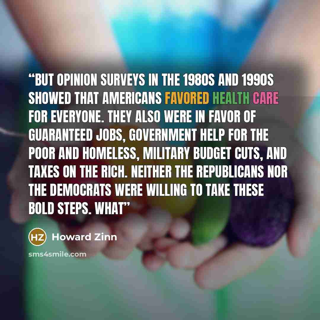 “But opinion surveys in the 1980s and 1990s showed that Americans favored health care for everyone. They also were in favor of guaranteed jobs, government help for the poor and homeless, military budget cuts, and taxes on the rich. Neither the Republicans nor the Democrats were willing to take…” quote by Howard Zinn