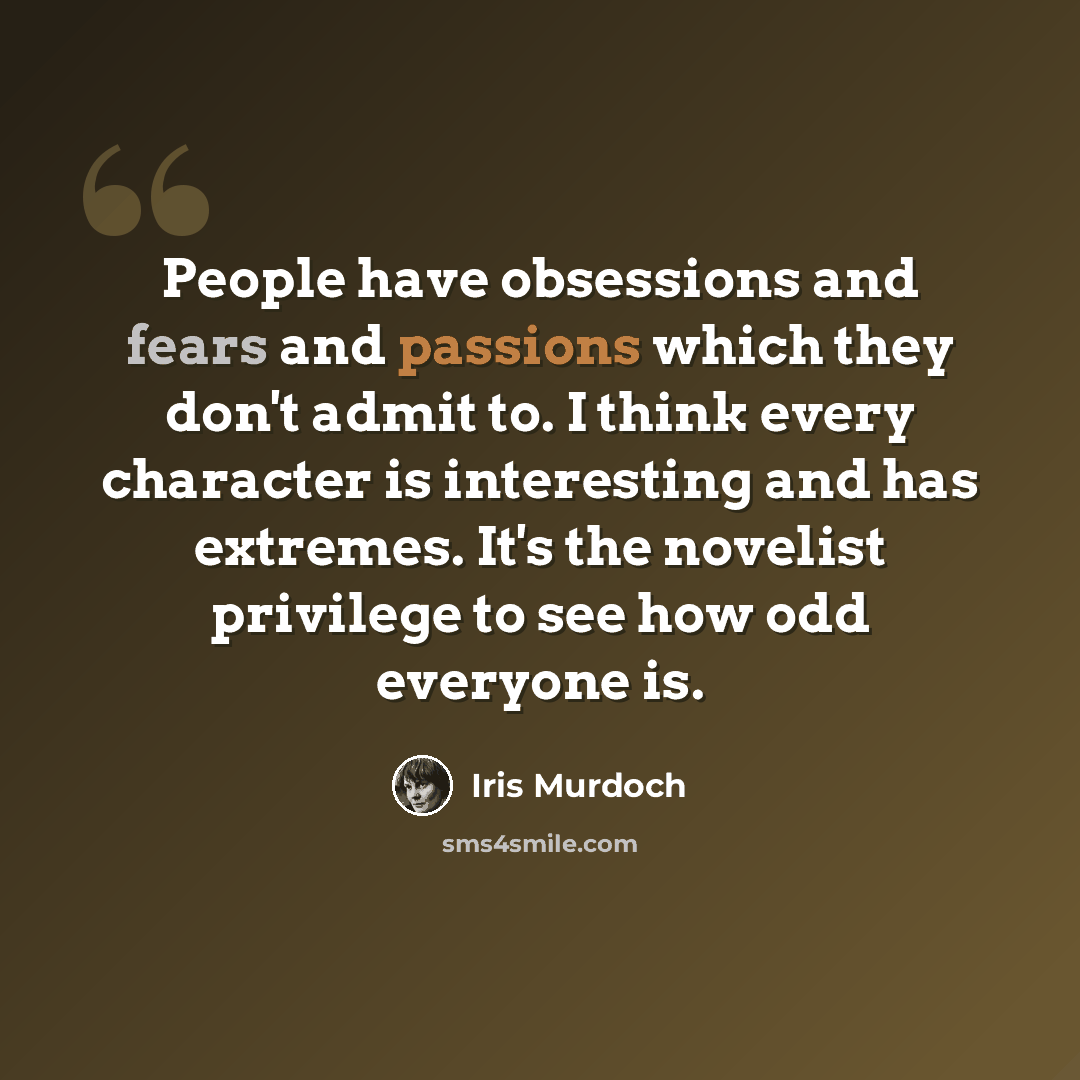 “People have obsessions and fears and passions which they don't admit to. I think every character is interesting and has extremes. It's the novelist privilege to see how odd everyone is.” quote by Iris Murdoch