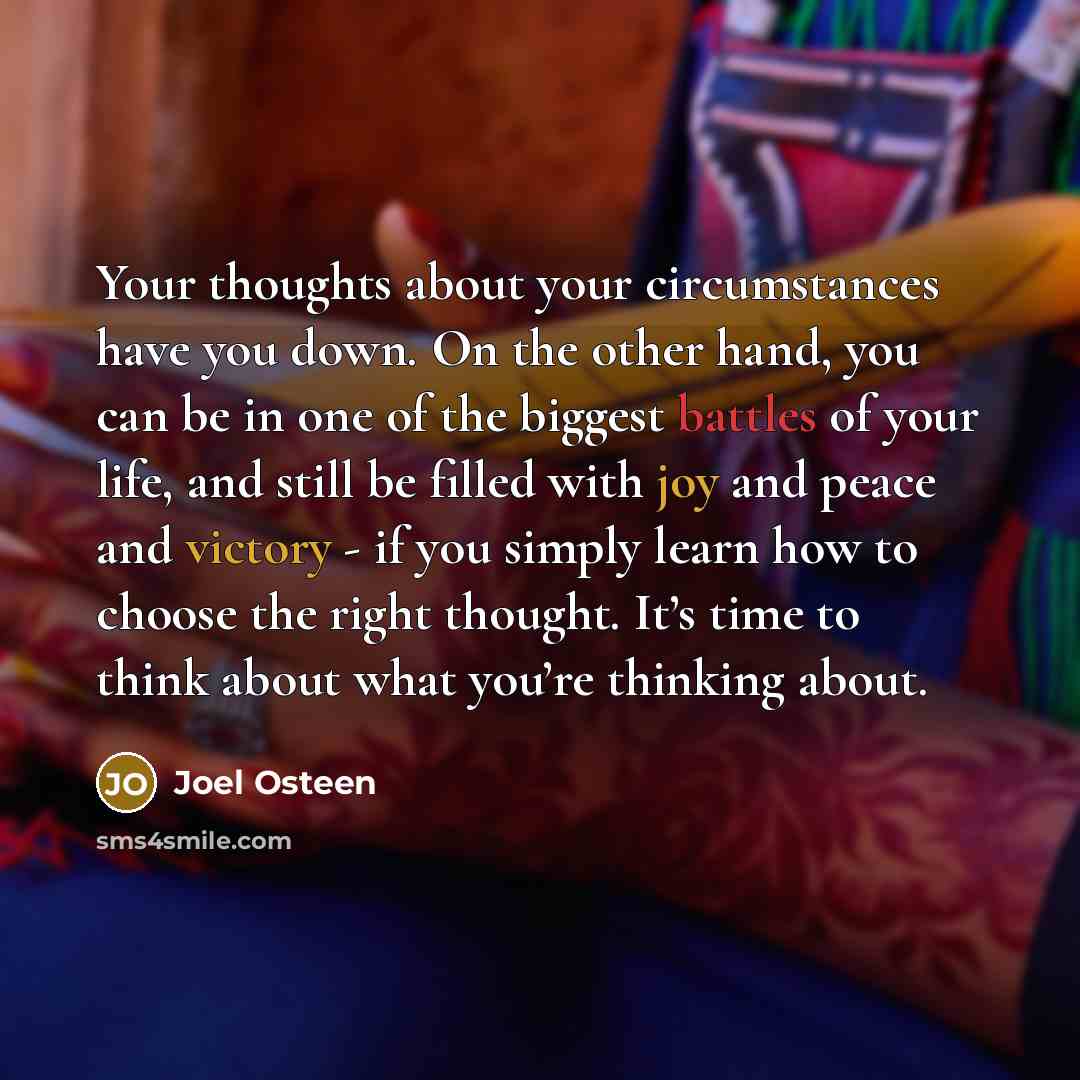 “Your thoughts about your circumstances have you down. On the other hand, you can be in one of the biggest battles of your life, and still be filled with joy and peace and victory - if you simply learn how to choose the right thought. It’s time to think about what you’re thinking about.” quote by Joel Osteen