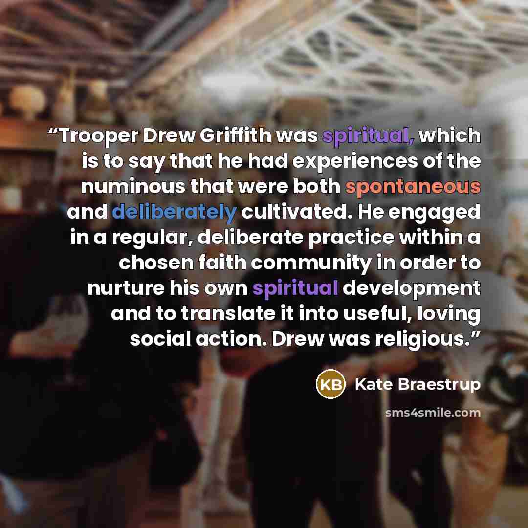“Trooper Drew Griffith was spiritual, which is to say that he had experiences of the numinous that were both spontaneous and deliberately cultivated. He engaged in a regular, deliberate practice within a chosen faith community in order to nurture his own spiritual development and to translate it…” quote by Kate Braestrup
