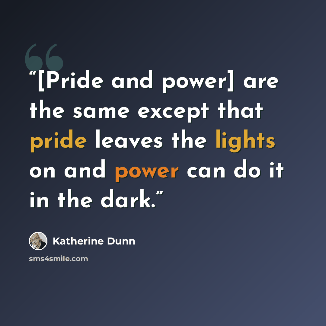 “[Pride and power] are the same except that pride leaves the lights on and power can do it in the dark.” quote by Katherine Dunn