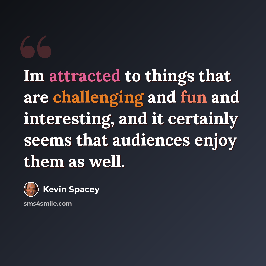 “Im attracted to things that are challenging and fun and interesting, and it certainly seems that audiences enjoy them as well.” quote by Kevin Spacey