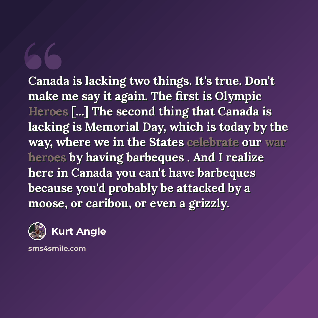 “Canada is lacking two things. It's true. Don't make me say it again. The first is Olympic Heroes [...] The second thing that Canada is lacking is Memorial Day, which is today by the way, where we in the States celebrate our war heroes by having barbeques . And I realize here in Canada you can't…” quote by Kurt Angle