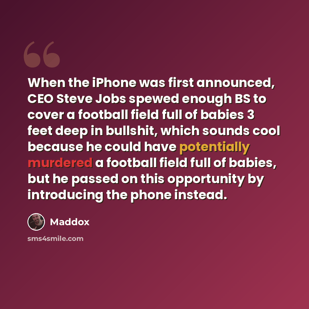 “When the iPhone was first announced, CEO Steve Jobs spewed enough BS to cover a football field full of babies 3 feet deep in bullshit, which sounds cool because he could have potentially murdered a football field full of babies, but he passed on this opportunity by introducing the phone instead.” quote by Maddox