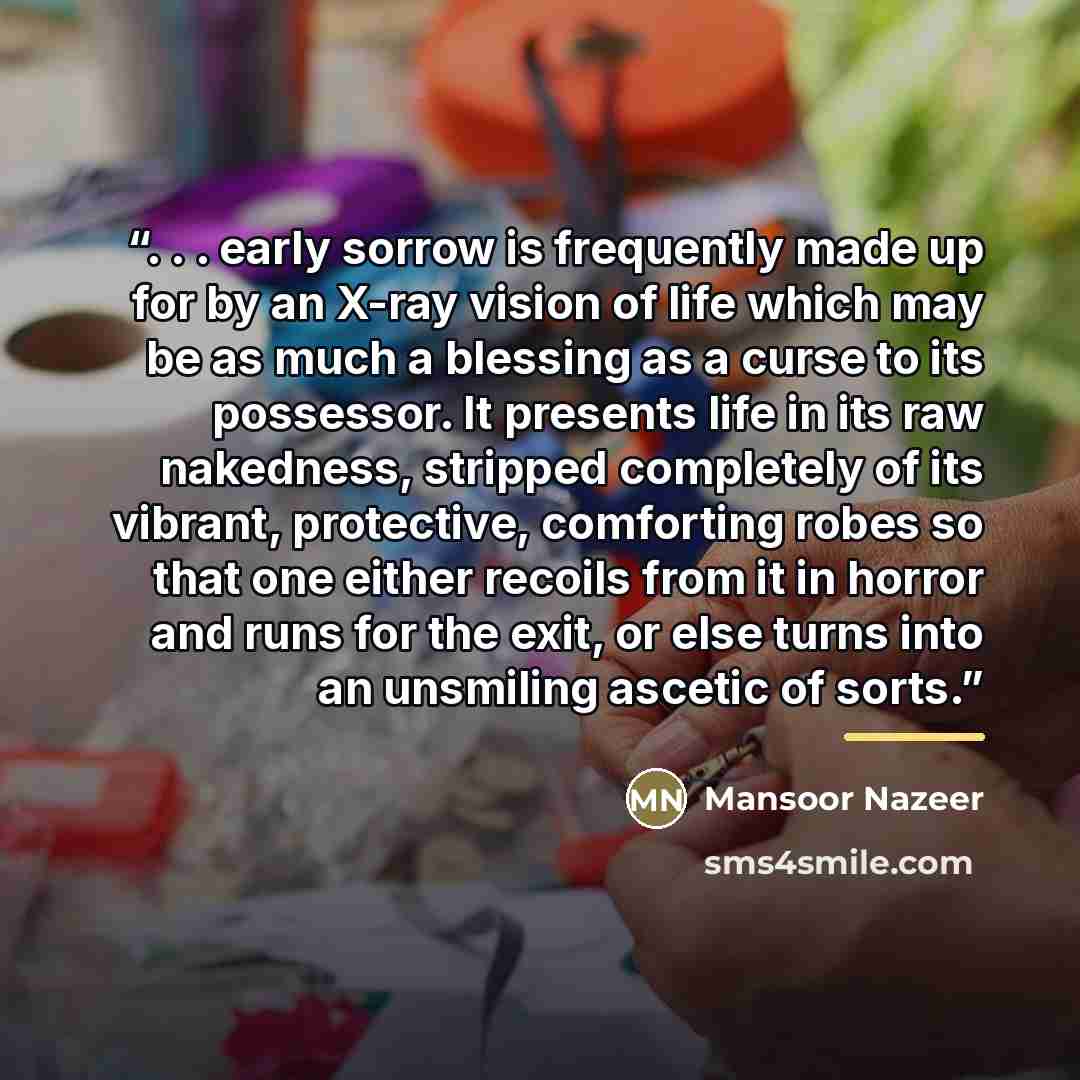 “. . . early sorrow is frequently made up for by an X-ray vision of life which may be as much a blessing as a curse to its possessor. It presents life in its raw nakedness, stripped completely of its vibrant, protective, comforting robes so that one either recoils from it in horror and runs for the…” quote by Mansoor Nazeer