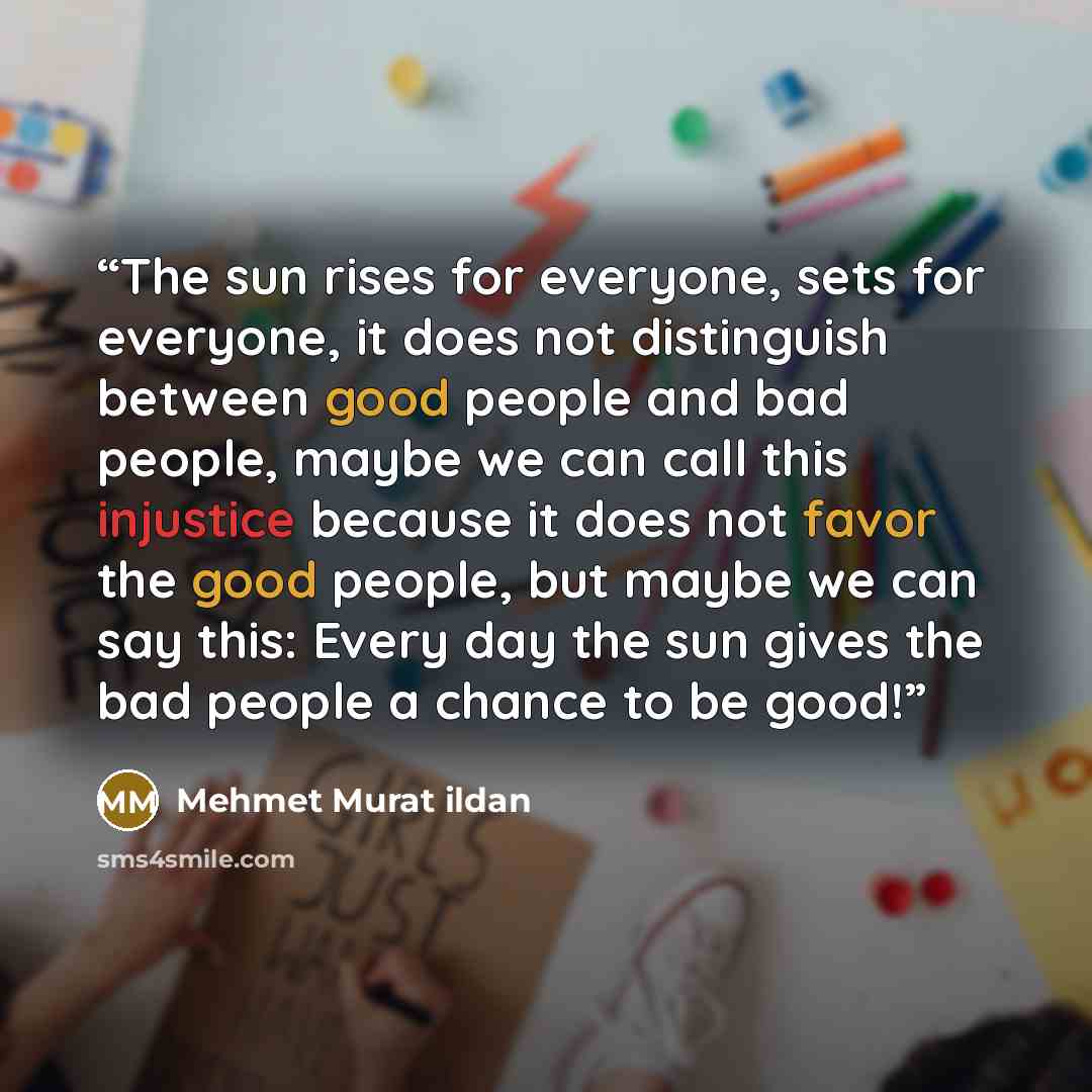 “The sun rises for everyone, sets for everyone, it does not distinguish between good people and bad people, maybe we can call this injustice because it does not favor the good people, but maybe we can say this: Every day the sun gives the bad people a chance to be good!” quote by Mehmet Murat ildan