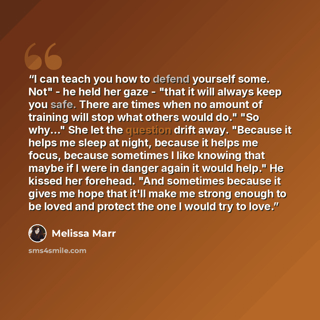 “I can teach you how to defend yourself some. Not" - he held her gaze - "that it will always keep you safe. There are times when no amount of training will stop what others would do." "So why..." She let the question drift away. "Because it helps me sleep at night, because it helps me focus…” quote by Melissa Marr