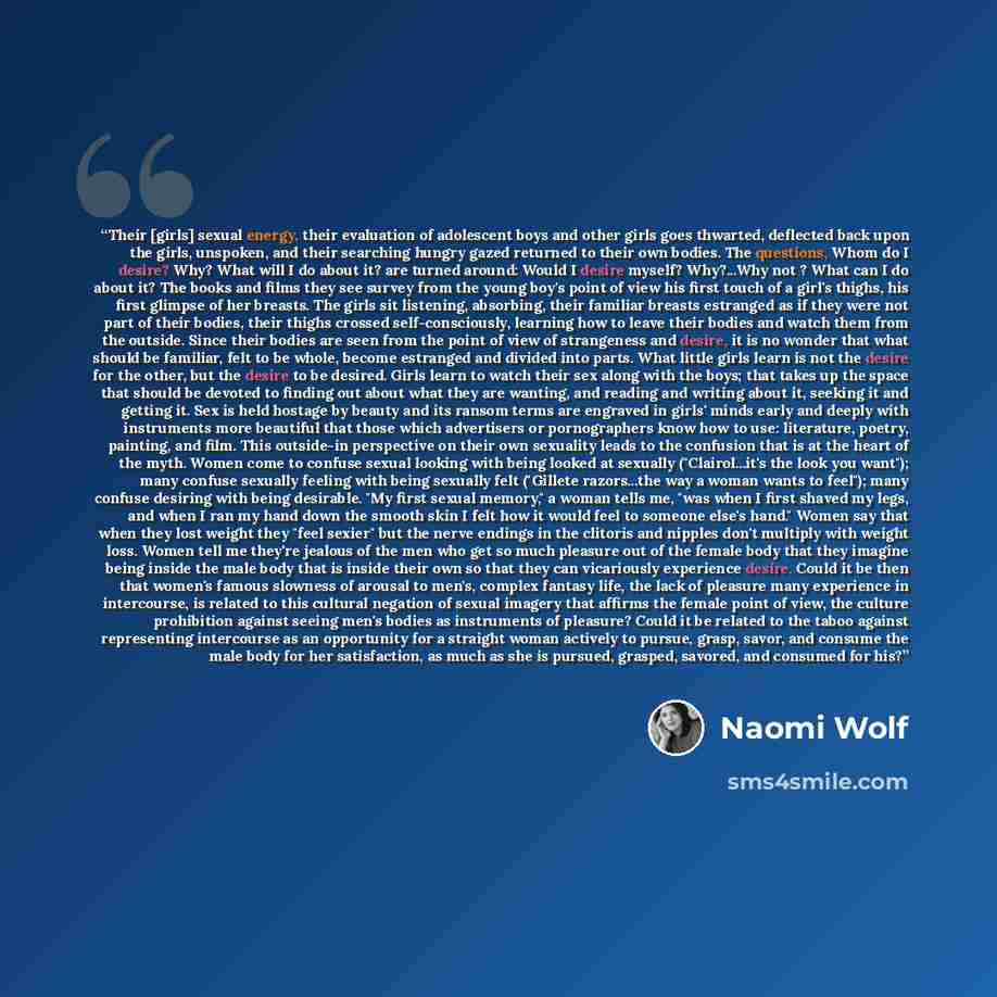 “Their [girls] sexual energy, their evaluation of adolescent boys and other girls goes thwarted, deflected back upon the girls, unspoken, and their searching hungry gazed returned to their own bodies. The questions, Whom do I desire? Why? What will I do about it? are turned around: Would I desire…” quote by Naomi Wolf