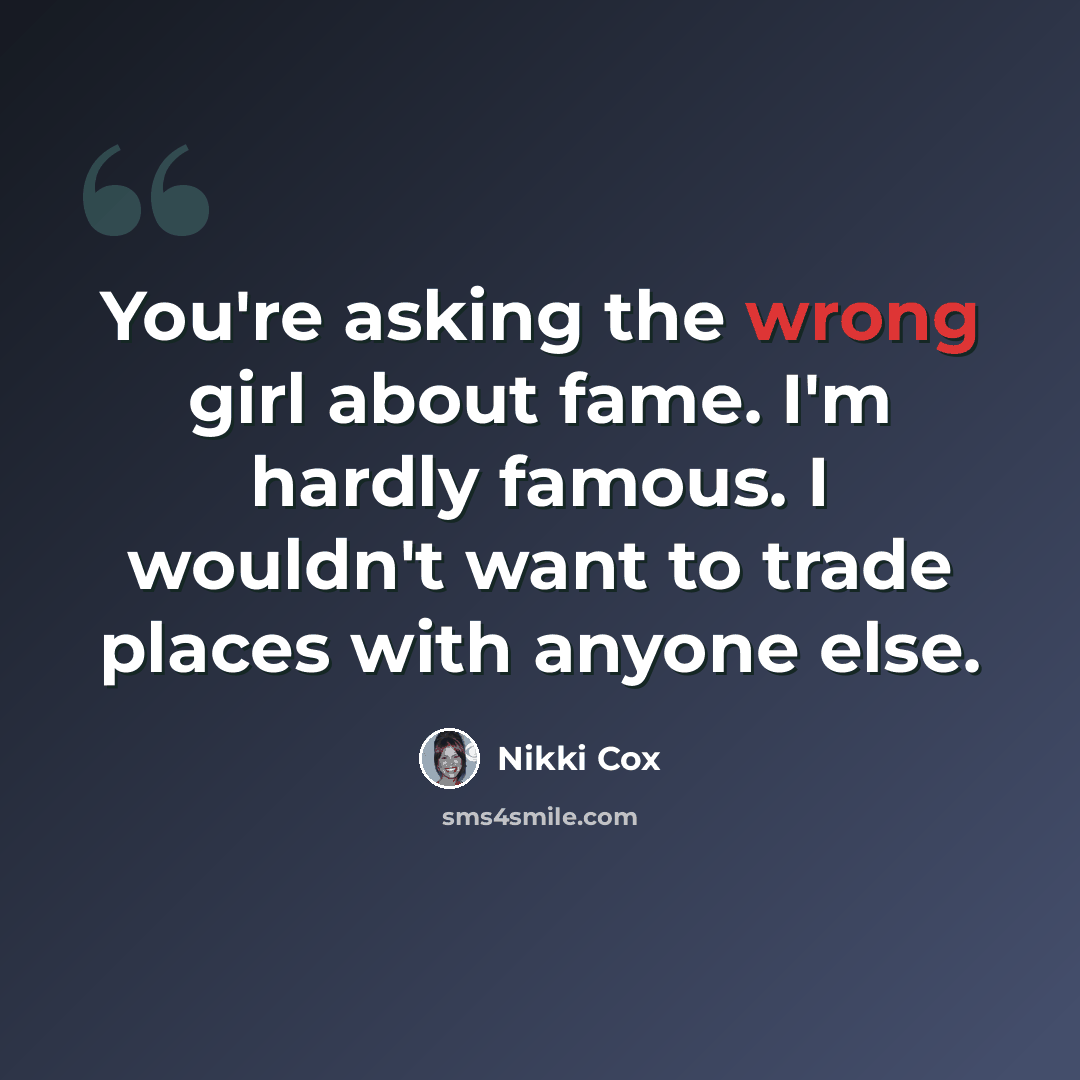 “You're asking the wrong girl about fame. I'm hardly famous. I wouldn't want to trade places with anyone else.” quote by Nikki Cox
