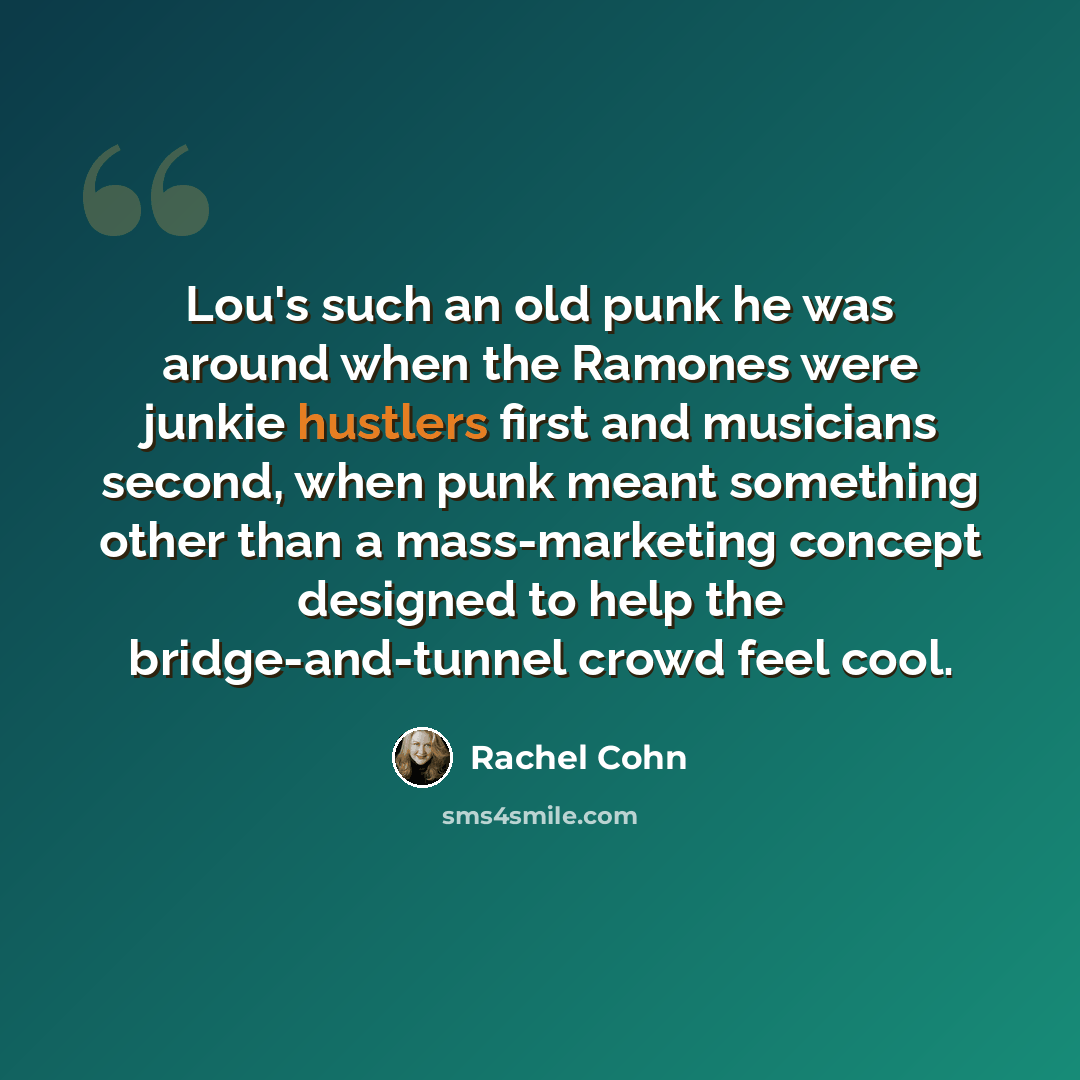 “Lou's such an old punk he was around when the Ramones were junkie hustlers first and musicians second, when punk meant something other than a mass-marketing concept designed to help the bridge-and-tunnel crowd feel cool.” quote by Rachel Cohn