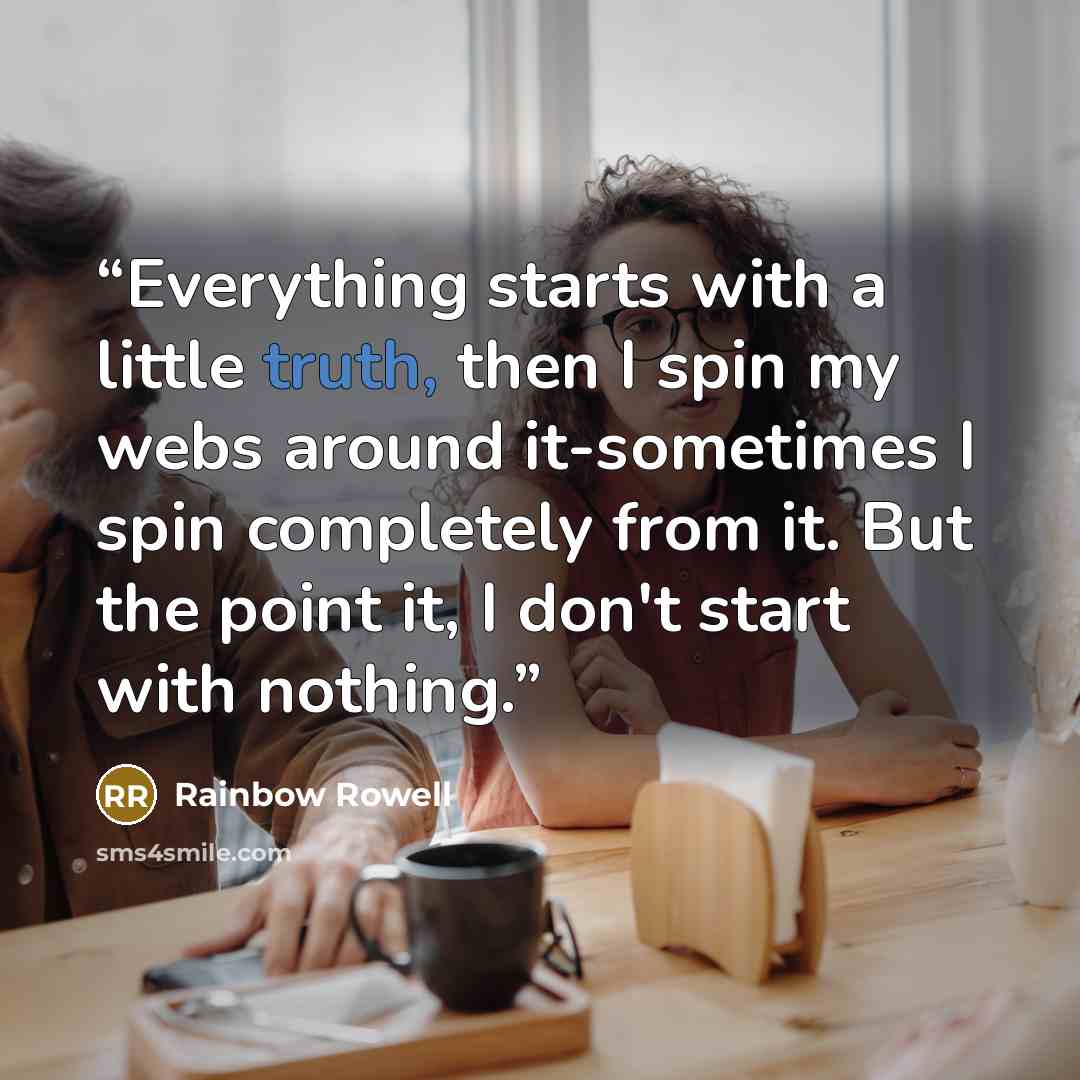 “Everything starts with a little truth, then I spin my webs around it-sometimes I spin completely from it. But the point it, I don't start with nothing.” quote by Rainbow Rowell