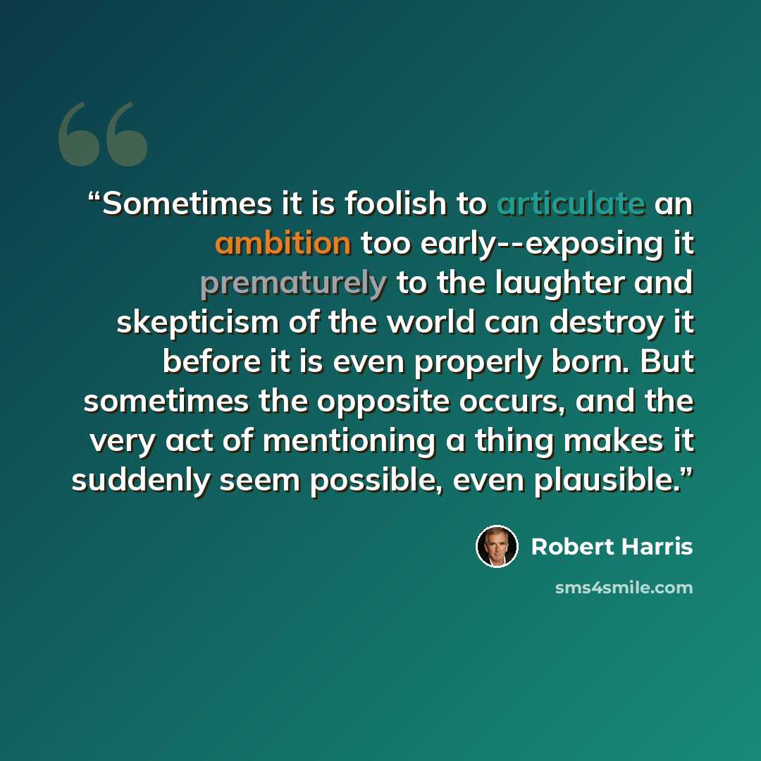“Sometimes it is foolish to articulate an ambition too early--exposing it prematurely to the laughter and skepticism of the world can destroy it before it is even properly born. But sometimes the opposite occurs, and the very act of mentioning a thing makes it suddenly seem possible, even plausible.” quote by Robert Harris