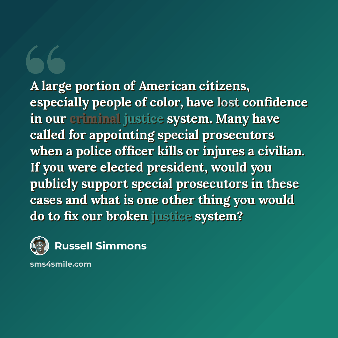 “A large portion of American citizens, especially people of color, have lost confidence in our criminal justice system. Many have called for appointing special prosecutors when a police officer kills or injures a civilian. If you were elected president, would you publicly support special…” quote by Russell Simmons